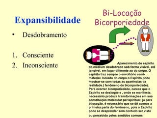 Expansibilidade 
• Desdobramento 
1. Consciente 
2. Inconsciente 
Bi-Locação 
Bicorporiedade 
Aparecimento do espírito 
do médium desdobrado sob forma visível, até 
tangível, em lugar diferente ao do corpo. O 
espírito traz sempre o envoltório semi-material. 
Isolado do corpo o Espírito pode 
mostrar-se com todas as aparências da 
realidade.( fenômeno de bicorporiedade). 
Para ocorrer bicorporiedade, carece que o 
Espírito se desloque e , onde se manifeste, 
necessário produza transformações em sua 
constituição molecular perispiritual; já para 
bilocação, é necessário que se dê apenas a 
primeira parte do fenômeno, pois o Espírito 
pode se desprender sem contudo ser visto 
ou percebido pelos sentidos comuns 
 