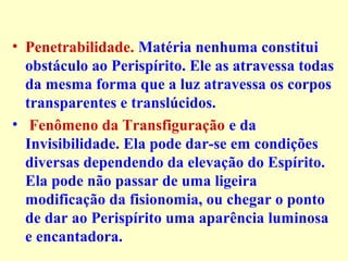 • Penetrabilidade. Matéria nenhuma constitui 
obstáculo ao Perispírito. Ele as atravessa todas 
da mesma forma que a luz atravessa os corpos 
transparentes e translúcidos. 
• Fenômeno da Transfiguração e da 
Invisibilidade. Ela pode dar-se em condições 
diversas dependendo da elevação do Espírito. 
Ela pode não passar de uma ligeira 
modificação da fisionomia, ou chegar o ponto 
de dar ao Perispírito uma aparência luminosa 
e encantadora. 
 