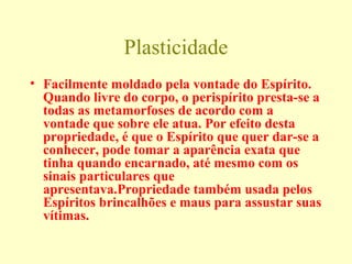 Plasticidade 
• Facilmente moldado pela vontade do Espírito. 
Quando livre do corpo, o perispírito presta-se a 
todas as metamorfoses de acordo com a 
vontade que sobre ele atua. Por efeito desta 
propriedade, é que o Espírito que quer dar-se a 
conhecer, pode tomar a aparência exata que 
tinha quando encarnado, até mesmo com os 
sinais particulares que 
apresentava.Propriedade também usada pelos 
Espíritos brincalhões e maus para assustar suas 
vítimas. 
 