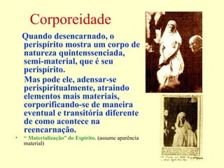 Corporeidade 
Quando desencarnado, o 
perispírito mostra um corpo de 
natureza quintenssenciada, 
semi-material, que é seu 
perispírito. 
Mas pode ele, adensar-se 
perispiritualmente, atraindo 
elementos mais materiais, 
corporificando-se de maneira 
eventual e transitória diferente 
de como acontece na 
reencarnação. 
• “ Materialização” do Espírito. (assume aparência 
material) 
 