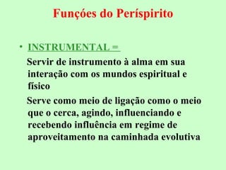 Funçóes do Períspirito 
• INSTRUMENTAL = 
Servir de instrumento à alma em sua 
interação com os mundos espiritual e 
físico 
Serve como meio de ligação como o meio 
que o cerca, agindo, influenciando e 
recebendo influência em regime de 
aproveitamento na caminhada evolutiva 
 