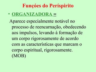 Funçóes do Períspirito 
• ORGANIZADORA = 
Aparece especialmente notável no 
processo de reencarnação, obedecendo 
aos impulsos, levando à formação de 
um corpo rigorosamente de acordo 
com as características que marcam o 
corpo espiritual, rigorosamente. 
(MOB) 
 