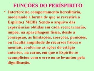 FUNÇÕES DO PERÍSPIRITO 
• Interfere no comportamento hereditário, 
modelando a forma de que se revestirá o 
Espírito.( MOB) Sendo o arquivo das 
experiências obtidas em cada reencarnação, 
impõe, na aparelhagem física, desde a 
concepção, as limitações, coerções, punições, 
ou faculta amplitude de recursos físicos e 
mentais, conforme as ações do estágio 
anterior, na carne, em que o Espírito se 
acumpliciou com o erro ou se levantou pela 
dignificação. 
 