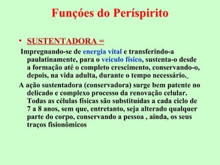 Funçóes do Períspirito 
• SUSTENTADORA = 
Impregnando-se de energia vital e transferindo-a 
paulatinamente, para o veículo físico, sustenta-o desde 
a formação até o completo crescimento, conservando-o, 
depois, na vida adulta, durante o tempo necessário. 
A ação sustentadora (conservadora) surge bem patente no 
delicado e complexo processo da renovação celular. 
Todas as células físicas são substituídas a cada ciclo de 
7 a 8 anos, sem que, entretanto, seja alterado qualquer 
parte do corpo, conservando a pessoa , ainda, os seus 
traços fisionômicos 
 