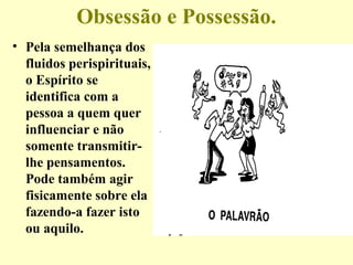 Obsessão e Possessão. 
• Pela semelhança dos 
fluidos perispirituais, 
o Espírito se 
identifica com a 
pessoa a quem quer 
influenciar e não 
somente transmitir-lhe 
pensamentos. 
Pode também agir 
fisicamente sobre ela 
fazendo-a fazer isto 
ou aquilo. 
 