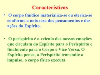 Características 
• O corpo fluídico materializa-se ou eteriza-se 
conforme a natureza dos pensamentos e das 
ações do Espírito. 
• O perispírito é o veículo das nossas emoções 
que circulam do Espírito para o Perispírito e 
finalmente para o Corpo e Vice Versa. O 
Espírito pensa, o Perispírito transmite o 
impulso, o corpo físico executa. 

