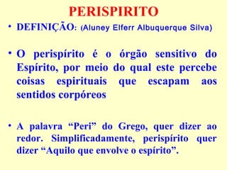 PERISPIRITO 
• DEFINIÇÃO: (Aluney Elferr Albuquerque Silva) 
• O perispírito é o órgão sensitivo do 
Espírito, por meio do qual este percebe 
coisas espirituais que escapam aos 
sentidos corpóreos 
• A palavra “Peri” do Grego, quer dizer ao 
redor. Simplificadamente, perispírito quer 
dizer “Aquilo que envolve o espírito”. 
 