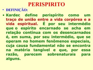 PERISPIRITO 
• DEFINIÇÃO: 
• Kardec define perispírito como um 
traço de união entre a vida corpórea e a 
vida espiritual. É por seu intermédio 
que o espírito encarnado se acha em 
relação contínua com os desencarnados 
é, em suma, por seu intermédio, que se 
operam no homem fenômenos especiais, 
cuja causa fundamental não se encontra 
na matéria tangível e que, por essa 
razão, parecem sobrenaturais para 
alguns. 
 
