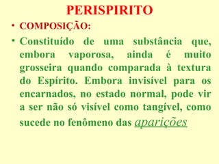 PERISPIRITO 
• COMPOSIÇÃO: 
• Constituído de uma substância que, 
embora vaporosa, ainda é muito 
grosseira quando comparada à textura 
do Espírito. Embora invisível para os 
encarnados, no estado normal, pode vir 
a ser não só visível como tangível, como 
sucede no fenômeno das aparições 
 