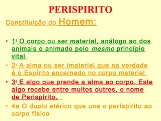 PERISPIRITO 
Constituição do Homem: 
• 1a O corpo ou ser material, análogo ao dos 
animais e animado pelo mesmo princípio 
vital 
• 2a A alma ou ser imaterial que na verdade 
é o Espírito encarnado no corpo material 
• 3a E algo que prende a alma ao corpo. Este 
algo recebe entre muitos outros, o nome 
de Perispírito. 
• 4a O duplo etérico que une o períspirito ao 
corpo físico 
 