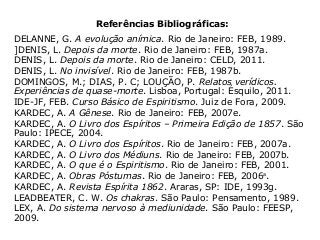 Referências Bibliográficas:
DELANNE, G. A evolução anímica. Rio de Janeiro: FEB, 1989.
]DENIS, L. Depois da morte. Rio de Janeiro: FEB, 1987a.
DENIS, L. Depois da morte. Rio de Janeiro: CELD, 2011.
DENIS, L. No invisível. Rio de Janeiro: FEB, 1987b.
DOMINGOS, M.; DIAS, P. C; LOUÇÃO, P. Relatos verídicos.
Experiências de quase-morte. Lisboa, Portugal: Ésquilo, 2011.
IDE-JF, FEB. Curso Básico de Espiritismo. Juiz de Fora, 2009.
KARDEC, A. A Gênese. Rio de Janeiro: FEB, 2007e.
KARDEC, A. O Livro dos Espíritos – Primeira Edição de 1857. São
Paulo: IPECE, 2004.
KARDEC, A. O Livro dos Espíritos. Rio de Janeiro: FEB, 2007a.
KARDEC, A. O Livro dos Médiuns. Rio de Janeiro: FEB, 2007b.
KARDEC, A. O que é o Espiritismo. Rio de Janeiro: FEB, 2001.
KARDEC, A. Obras Póstumas. Rio de Janeiro: FEB, 2006a
.
KARDEC, A. Revista Espírita 1862. Araras, SP: IDE, 1993g.
LEADBEATER, C. W. Os chakras. São Paulo: Pensamento, 1989.
LEX, A. Do sistema nervoso à mediunidade. São Paulo: FEESP,
2009.
 