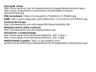 Evocação vivos:
http://www.guianet.com.br/vegetarianismo/images/desdobramento.jpg e
http://www.viagemastral.com/site/wp-content/gallery/viagem-
astral/FOTO09.jpg
Mão levantada: https://t.pimg.jp/011/706/664/1/11706664.jpg
EQM: http://www.cangxinge.com/UpFile/2011-5/13/201151373539443.jpg
Centros de forças:
http://almaeespirito.zip.net/images/RODASouCHAKRAS.JPG
Relação centro vitais e plexos:
http://almaeespirito.zip.net/images/Plexos.jpg
Perispírito e mediunidade:
http://www.geae.inf.br/pt/boletins/Boletim_507_4.jpg e
http://www.geae.inf.br/pt/boletins/Boletim_507_5.jpg
Mediunidade e passe: http://1.bp.blogspot.com/-
sbtb9m5qnxE/UW9rIaAjiLI/AAAAAAAACnU/aFngDQGpN6o/s1600/passe.png
 
