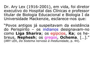 Dr. Ary Lex (1916-2001), em vida, foi diretor
executivo do Hospital das Clínicas e professor
titular de Biologia Educacional e Biologia I da
Universidade Mackenzie, esclarece-nos que:
“Povos antigos já suspeitavam da existência
do Perispírito – os indianos designavam-no
como Liga Sharira; os egípcios, Ka; os he-
breus, Nephesh; os gregos, Ochema. […].”
(ARY LEX, Do Sistema nervoso à mediunidade, p. 44).
 