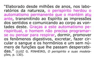 “O perispírito não foi descoberto por Allan
Kardec […] apenas deu-lhe novo nome, e
omitiu maiores detalhes sobre sua anatomia
e fisiologia, limitando-se a defini-lo como cor
po constituído de substância vaporosa, reti-
rado do fluido universal, capaz de resistir aos
rigores da morte física.” (LUIZ G. PINHEIRO, O
perispírito e suas modelações, p. 129).
 