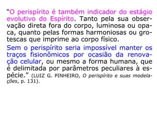 “Elaborado desde milhões de anos, nos labo-
ratórios da natureza, o perispírito herdou o
automatismo permanente que o mantém atu
ante, transmitindo ao Espírito as impressões
dos sentidos e comunicando ao corpo as von-
tades deste. Graças a este automatismo pe-
rispiritual, o homem não precisa programar-
se ou pensar para respirar, dormir, promover
os fenômenos digestivos, excretar, fazer cir-
cular o sangue e os hormônios e um sem nú-
mero de funções que lhe passam despercebi-
das.” (LUIZ G. PINHEIRO, O perispírito e suas modela-
ções, p. 130).
 