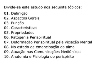 Tópicos do presente estudo:
01. Definição
02. Aspectos Gerais
03. Função
04. Características
05. Propriedades
06. Patogenia Perispiritual
07. Deformação Perispiritual por viciação Mental
08. No estado de emancipação da alma
09. Atuação nas Comunicações Mediúnicas
10. Anatomia e Fisiologia do perispírito
 