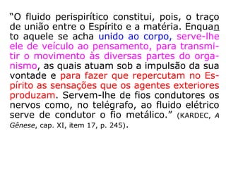 “O fluido perispirítico constitui, pois, o traço
de união entre o Espírito e a matéria. Enquan
to aquele se acha unido ao corpo, serve-lhe
ele de veículo ao pensamento, para transmi-
tir o movimento às diversas partes do orga-
nismo, as quais atuam sob a impulsão da sua
vontade e para fazer que repercutam no Es-
pírito as sensações que os agentes exteriores
produzam. Servem-lhe de fios condutores os
nervos como, no telégrafo, ao fluido elétrico
serve de condutor o fio metálico.” (KARDEC, A
Gênese, cap. XI, item 17, p. 245).
 