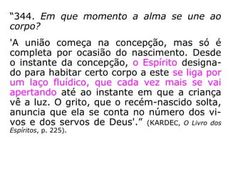 “344. Em que momento a alma se une ao
corpo?
'A união começa na concepção, mas só é
completa por ocasião do nascimento. Desde
o instante da concepção, o Espírito designa-
do para habitar certo corpo a este se liga por
um laço fluídico, que cada vez mais se vai
apertando até ao instante em que a criança
vê a luz. O grito, que o recém-nascido solta,
anuncia que ela se conta no número dos vi-
vos e dos servos de Deus.'” (KARDEC, O Livro dos
Espíritos, p. 225).
 