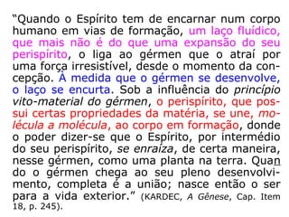 “Quando o Espírito tem de encarnar num corpo
humano em vias de formação, um laço fluídico,
que mais não é do que uma expansão do seu
perispírito, o liga ao gérmen que o atraí por
uma força irresistível, desde o momento da con-
cepção. À medida que o gérmen se desenvolve,
o laço se encurta. Sob a influência do princípio
vito-material do gérmen, o perispírito, que pos-
sui certas propriedades da matéria, se une, mo-
lécula a molécula, ao corpo em formação, donde
o poder dizer-se que o Espírito, por intermédio
do seu perispírito, se enraíza, de certa maneira,
nesse gérmen, como uma planta na terra. Quan
do o gérmen chega ao seu pleno desenvolvi-
mento, completa é a união; nasce então o ser
para a vida exterior.” (KARDEC, A Gênese, Cap. Item
18, p. 245).
 