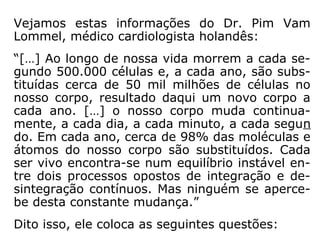 Vejamos estas informações do Dr. Pim Vam
Lommel, médico cardiologista holandês:
“[…] Ao longo de nossa vida morrem a cada se-
gundo 500.000 células e, a cada ano, são subs-
tituídas cerca de 50 mil milhões de células no
nosso corpo, resultado daqui um novo corpo a
cada ano. […] o nosso corpo muda continua-
mente, a cada dia, a cada minuto, a cada segun
do. Em cada ano, cerca de 98% das moléculas e
átomos do nosso corpo são substituídos. Cada
ser vivo encontra-se num equilíbrio instável en-
tre dois processos opostos de integração e de-
sintegração contínuos. Mas ninguém se aperce-
be desta constante mudança.”
Dito isso, ele coloca as seguintes questões:
 