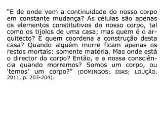 “E de onde vem a continuidade do nosso corpo
em constante mudança? As células são apenas
os elementos constitutivos do nosso corpo, tal
como os tijolos de uma casa; mas quem é o ar-
quitecto? E quem coordena a construção desta
casa? Quando alguém morre ficam apenas os
restos mortais: somente matéria. Mas onde está
o director do corpo? Então, e a nossa consciên-
cia quando morremos? Somos um corpo, ou
'temos' um corpo?” (DOMINGOS; DIAS; LOUÇÃO,
2011, p. 203-204).
 