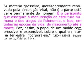 “A matéria grosseira, incessantemente reno-
vada pela circulação vital, não é a parte está
vel e permanente do homem. É o perispírito
que assegura a manutenção da estrutura hu-
mana e dos traços da fisionomia, e isso, em
todas as épocas da vida, do nascimento até a
morte. Faz, assim, o papel de um molde com
pressível e expansível, sobre o qual a maté-
ria terrestre incorpora-se.” (LÉON DENIS, Depois
da morte, Celd, p. 214).
 