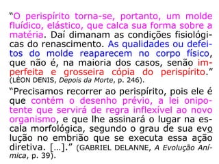 “O perispírito torna-se, portanto, um molde
fluídico, elástico, que calca sua forma sobre a
matéria. Daí dimanam as condições fisiológi-
cas do renascimento. As qualidades ou defei-
tos do molde reaparecem no corpo físico,
que não é, na maioria dos casos, senão im-
perfeita e grosseira cópia do perispírito.”
(LÉON DENIS, Depois da Morte, p. 246).
Calcar: reproduzir ou tentar reproduzir fielmente (o que foi
feito por outrem ou as características de alguém ou algo);
copiar de. (HOUAISS).
Dimanar: Brotar; derivar; emanar. (AURÉLIO).
 