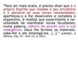 “Precisamos recorrer ao perispírito, pois ele é
que contém o desenho prévio, a lei onipo-
tente que servirá de regra inflexível ao novo
organismo, e que lhe assinará o lugar na es-
cala morfológica, segundo o grau de sua evo
lução no embrião que se executa essa ação
diretiva. […].” (GABRIEL DELANNE, A Evolução Aní-
mica, p. 39).
 