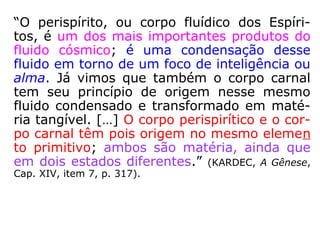 Para o desencarnado:
“[...] Esse invólucro semimaterial, que tem a
forma humana, constitui para o Espírito um
corpo fluídico, vaporoso, não deixa de ter al-
gumas das propriedades da matéria. O Espí-
rito não é, pois, um ponto, uma abstração: é
um ser limitado e circunscrito, ao qual só fal-
ta ser visível e palpável, para se assemelhar
aos seres humanos. […].” (KARDEC, O Livro dos
Médiuns, 1ª parte, Cap. I, item 3, p. 23).
 