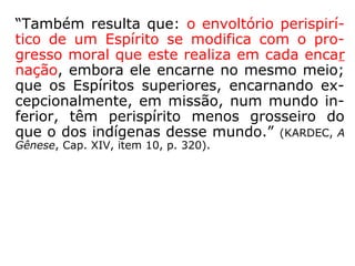 “Do meio onde se encontra é que o Espírito
extrai o seu perispírito, isto é, esse envoltó-
rio ele o forma dos fluidos ambientes. Resul-
ta daí que os elementos constitutivos do pe-
rispírito naturalmente variam, conforme os
mundos. […] Emigrando da Terra, o Espírito
deixa aí o seu invólucro fluídico e toma outro
apropriado ao mundo onde vai habitar.”
(KARDEC, A Gênese, Cap. XIV, item 8, p. 317-318).
 