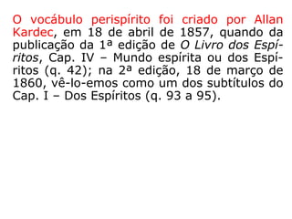 O vocábulo perispírito foi criado por Allan
Kardec, em 18 de abril de 1857, quando da
publicação da 1ª ed. de O Livro dos Espíritos,
Cap. IV, “Mundo espírita ou dos Espíritos”
(questão 42). Na 2ª ed., 18 de março de
1860, vê-lo-emos como um dos subtítulos do
Cap. I, “Dos Espíritos” (questões 93 a 95).
 