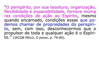 “Também resulta que: o envoltório perispirí-
tico de um Espírito se modifica com o pro-
gresso moral que este realiza em cada encar
nação, embora ele encarne no mesmo meio;
que os Espíritos superiores, encarnando ex-
cepcionalmente, em missão, num mundo in-
ferior, têm perispírito menos grosseiro do
que o dos indígenas desse mundo.” (KARDEC, A
Gênese, Cap. XIV, item 10, p. 320).
 