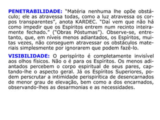“O perispírito, por sua tessitura, organização,
flexibilidade e expansibilidade, fornece inúme
ras condições de ação ao Espírito, mesmo
quando encarnado, condições essas que po-
demos chamar de propriedades do perispíri-
to, sem, com isso, desconhecermos que o
propulsor de toda e qualquer ação é o Espíri-
to.” (JACOB MELO, O passe, p. 79-80).
 