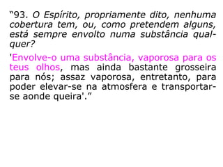 “93. O Espírito, propriamente dito, nenhuma
cobertura tem, ou, como pretendem alguns,
está sempre envolto numa substância qual-
quer?
'Envolve-o uma substância, vaporosa para os
teus olhos, mas ainda bastante grosseira
para nós; assaz vaporosa, entretanto, para
poder elevar-se na atmosfera e transportar-
se aonde queira.'”
 