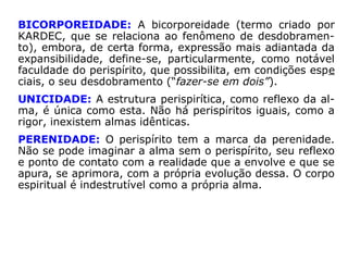 PLASTICIDADE: O perispírito, extensão da alma, é o eter-
no espelho da mente, moldando-se de acordo com seu co-
mando plasticizante. Contudo, tal possibilidade de alterar a
indumentária perispiritual é limitada ao padrão evolutivo,
intrínseco a cada alma. O Espírito só pode adequar-se pe-
rispiritualmente aos moldes que digam com suas vivências
pretéritas e atuais, ou seja, com a sua realidade íntima.
DENSIDADE: O perispírito, agente da alma, não deixa de
ser matéria, ainda que de natureza quintessenciada. Como
tal, apresenta uma certa densidade, que se relaciona com
o grau de evolução da alma. A densidade perispirítica varia
de indivíduo para indivíduo.
 