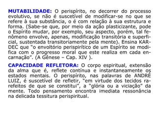 PONDERABILIDADE: Formação de matéria sutil, quintes-
senciada, o corpo espiritual, em si, não apresentaria um
peso possível de ser detectado por meio de qualquer instru
mentação até agora conhecida. Assim, sob o aspecto físico,
seria praticamente imponderável.
Não obstante, na dimensão espiritual, cada organização pe
rispirítica tem o seu peso específico, que varia de acordo
com a sua densidade, ditada sobretudo, como visto, pelo
estado de moralidade do Espírito.
LUMINOSIDADE: A intensidade da luz está na razão da
pureza do Espírito: as menores imperfeições morais atenu-
am-na e enfraquecem-na. A luz irradiada por um Espírito
será tanto mais viva, quanto maior o seu adiantamento.
 