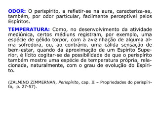PENETRABILIDADE: “Matéria nenhuma lhe opõe obstá-
culo; ele as atravessa todas, como a luz atravessa os cor-
pos transparentes”, anota KARDEC. “Daí vem que não há
como impedir que os Espíritos entrem num recinto inteira-
mente fechado.” (“Obras Póstumas”). Observe-se, entre-
tanto, que, em níveis menos adiantados, os Espíritos, mui-
tas vezes, não conseguem atravessar os obstáculos mate-
riais simplesmente por ignorarem que podem fazê-lo.
VISIBILIDADE: O perispírito é completamente invisível
aos olhos físicos. Não o é para os Espíritos. Os menos adi-
antados percebem o corpo espiritual de seus pares, cap-
tando-lhe o aspecto geral. Já os Espíritos Superiores, po-
dem perscrutar a intimidade perispirítica de desencarnados
de menor grau de elevação, bem como a dos encarnados,
observando-lhes as desarmonias e as necessidades.
 