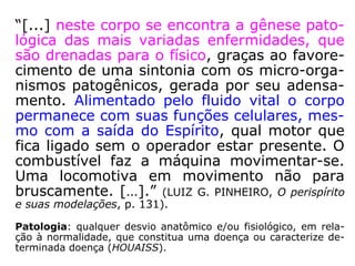 BICORPOREIDADE: A bicorporeidade (termo criado por
KARDEC, que se relaciona ao fenômeno de desdobramen-
to), embora, de certa forma, expressão mais adiantada da
expansibilidade, define-se, particularmente, como notável
faculdade do perispírito, que possibilita, em condições espe
ciais, o seu desdobramento (“fazer-se em dois”).
UNICIDADE: A estrutura perispirítica, como reflexo da al-
ma, é única como esta. Não há perispíritos iguais, como a
rigor, inexistem almas idênticas.
PERENIDADE: O perispírito tem a marca da perenidade.
Não se pode imaginar a alma sem o perispírito, seu reflexo
e ponto de contato com a realidade que a envolve e que se
apura, se aprimora, com a própria evolução dessa. O corpo
espiritual é indestrutível como a própria alma.
 