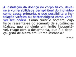 ODOR: O perispírito, a refletir-se na aura, caracteriza-se,
também, por odor particular, facilmente perceptível pelos
Espíritos.
TEMPERATURA: Como, no desenvolvimento da atividade
mediúnica, certos médiuns registram, por exemplo, uma
espécie de gélido torpor, com a avizinhação de alguma al-
ma sofredora, ou, ao contrário, uma cálida sensação de
bem-estar, quando da aproximação de um Espírito Supe-
rior, é lícito cogitar-se da possibilidade de que o perispírito
também mostre uma espécie de temperatura própria, rela-
cionada, naturalmente, com o grau de evolução do Espíri-
to.
(ZALMINO ZIMMERNAN, Perispírito, cap. II, “Propriedades do perispíri-
to”, p. 27-57).
 