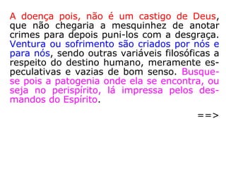 “Afirmamos ainda que neste corpo se encon-
tra a gênese patológica das mais variadas
enfermidades, que são drenadas para o físi-
co, graças ao favorecimento de uma sintonia
com os micro-organismos patogênicos, gera-
da por seu adensamento. […].” (LUIZ G. PINHEI-
RO, O perispírito e suas modelações, p. 131).
Patológico: que revela doença; mórbido, doentio.
(HOUAISS).
Patogênico: que provoca ou pode provocar, direta ou
indiretamente, uma doença. (HOUAISS).
 