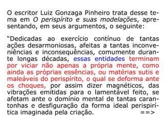 A doença pois, não é um castigo de Deus,
que não chegaria a mesquinhez de anotar
crimes para depois puni-los com a desgraça.
Ventura ou sofrimento são criados por nós e
para nós, sendo outras variáveis filosóficas a
respeito do destino humano, meramente es-
peculativas e vazias de bom senso. Busque-
se pois a patogenia onde ela se encontra, ou
seja no perispírito, lá impressa pelos des-
mandos do Espírito.
==>
 