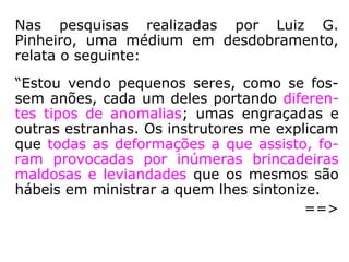 Dr. Ary Lex explica-nos que o corpo físico sofre
a influência das emoções:
“Certas emoções produzem vasoconstrição, isto
é, diminuição do calibre dos vasos sanguíneos,
com menor afluxo de sangue à região do rosto,
ficando a pele pálida. Nas emoções de susto ou
medo geralmente ficamos pálidos. Outras emo-
ções levam a uma vasodilatação, com aumento
do afluxo de sangue à face e, consequentemen-
te, 'rubicundez' (Este termo significa fica rubi-
cundo, vermelho, corado). Os estados de agres-
sividade, de ódio, deixam-nos com o rosto con-
gesto. Estes casos simples já nos mostram, cla-
ramente, a influência da mente sobre o corpo.”
(ARY LEX, Do sistema nervoso à mediunidade, p. 21-23).
 