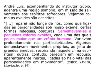 O escritor Luiz Gonzaga Pinheiro trata desse te-
ma em O perispírito e suas modelações, apre-
sentando, em seus argumentos, o seguinte:
“Dedicadas ao exercício contínuo de tantas
ações desarmoniosas, afeitas a tantas inconve-
niências e inconsequências, comumente duran-
te longas décadas, essas entidades terminam
por viciar não apenas a própria mente, como
ainda as próprias essências, ou matérias sutis e
maleáveis do perispírito, o qual se deforma ante
os choques, por assim dizer magnéticos, das
vibrações emitidas para o lamentável feito, se
afetam ante o domínio mental de tantas caran-
tonhas e desfiguração da forma ideal perispirí-
tica imaginada pela criação. ==>
 
