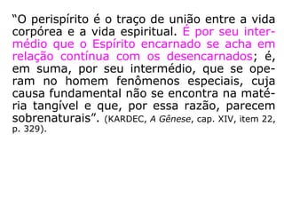 O Livro dos Médiuns, Cap. XXV, “Das evoca-
ções”, item 284, “Evocação das pessoas vivas”,
do qual transcrevemos estas questões:
“38ª Pode evocar-se o Espírito de uma pessoa
viva?
'Pode-se, visto que se pode evocar um Espírito
encarnado. O Espírito de um vivo também pode,
em seus momentos de liberdade, se apresentar
sem ser evocado; isto depende da simpatia que
tenha pelas pessoas com quem se comunica.'
39ª Em que estado se acha o corpo da pessoa
cujo Espírito é evocado?
'Dorme, ou cochila; é quando o Espírito está li-
vre.'”
 