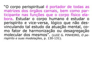 “a) […] Em virtude de sua natureza etérea, o
Espírito propriamente dito não pode atuar so
bre a matéria grosseira, sem intermediário,
sem o elemento que o liga à matéria. Este
elemento, que constitui o que chamais peris-
pírito, vos faculta a chave de todos os fenô-
menos espíritas de ordem material. […]. (LM,
2a parte, cap. IV, item 74, resposta à pergun
ta IX).
b) O perispírito, como se vê, é o princípio de
todas as manifestações. O conhecimento de-
le foi a chave da explicação de uma imensi-
dade de fenômenos e permitiu que a ciência
espírita desse largo passo, […]. (LM, 2a par-
te, cap. VI, item 109).
 