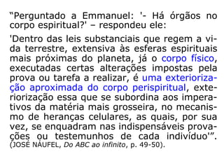 c) […] das propriedades do perispírito após a
morte, aplica-se ao perispírito dos vivos. […].
(L.M. 2a parte, cap. VII, item 114).
d) Sendo o perispírito dos encarnados de na-
tureza idêntica à dos fluidos espirituais, ele
os assimila com facilidade, […]. (A Gênese,
cap. XIV, item 18).
e) […] O Espírito não age de outro modo;
sua ação fluídica se transmite de perispírito a
perispírito, e deste ao corpo material. […].
(Revista Espírita, ano VIII - set. 1865, vol.
9).”
(RUBENS POLICASTRO MEIRA, A estrutura íntima do peris-
pírito, www.panoramaespírita.com.br).
 