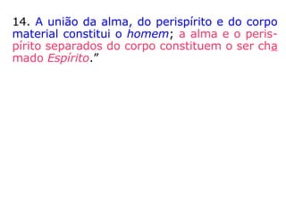 14. A união da alma, do perispírito e do corpo
material constitui o homem; a alma e o peris-
pírito separados do corpo constituem o ser cha
mado Espírito.”
 