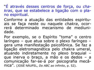 “Perguntado a Emmanuel: '- Há órgãos no
corpo espiritual?' – respondeu ele:
'Dentro das leis substanciais que regem a vi-
da terrestre, extensiva às esferas espirituais
mais próximas do planeta, já o corpo físico,
executadas certas alterações impostas pela
prova ou tarefa a realizar, é uma exterioriza-
ção aproximada do corpo perispiritual, exte-
riorização essa que se subordina aos impera-
tivos da matéria mais grosseira, no mecanis-
mo de heranças celulares, as quais, por sua
vez, se enquadram nas indispensáveis prova-
ções ou testemunhos de cada indivíduo.'”
(JOSÉ NÁUFEL, Do ABC ao infinito, p. 49-50).
 
