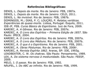 “No corpo físico, o sistema nervoso central,
bem como o autônomo, representam expres-
sões do duplo etérico e se irradiam por todo
o corpo. Ou, como ensina André Luiz: 'todo o
campo nervoso da criatura constitui a repre-
sentação das potências perispiríticas, vagaro-
samente conquistadas pelo ser, através de
milênios e milênios... O cérebro é o órgão
sagrado da manifestação da mente.'” (JOSÉ
NÁUFEL, Do ABC ao infinito, p. 49).
 