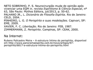 “Os nervos, assim como o córtex motor e os
lobos cerebrais, constituem elementos de li-
gação entre o perispírito e o corpo carnal,
não se podendo afirmar onde termina o cor-
po espiritual e começa o aparelho físico.
Sabe-se, no entanto, que os plexos nervosos
do corpo somático possuem, como corres-
pondentes na organização perispirítica, os
centros vitais, ou centros de força.” (JOSÉ NÁU-
FEL, Do ABC ao infinito, p. 50).
 